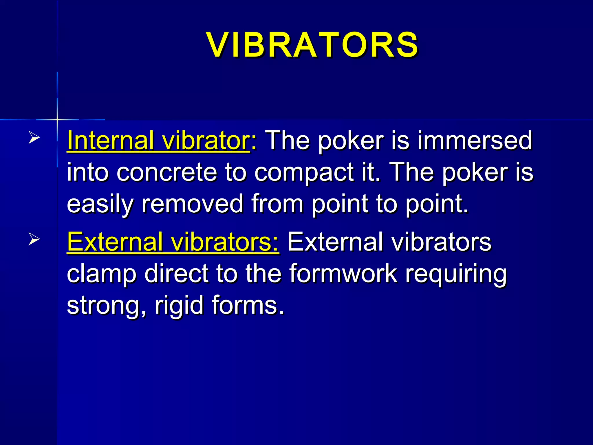 VIBRATORSVIBRATORS
 Internal vibratorInternal vibrator:: The poker is immersedThe poker is immersed
into concrete to compact it. The poker isinto concrete to compact it. The poker is
easily removed from point to point.easily removed from point to point.
 External vibrators:External vibrators: External vibratorsExternal vibrators
clamp direct to the formwork requiringclamp direct to the formwork requiring
strong, rigid formsstrong, rigid forms..
 