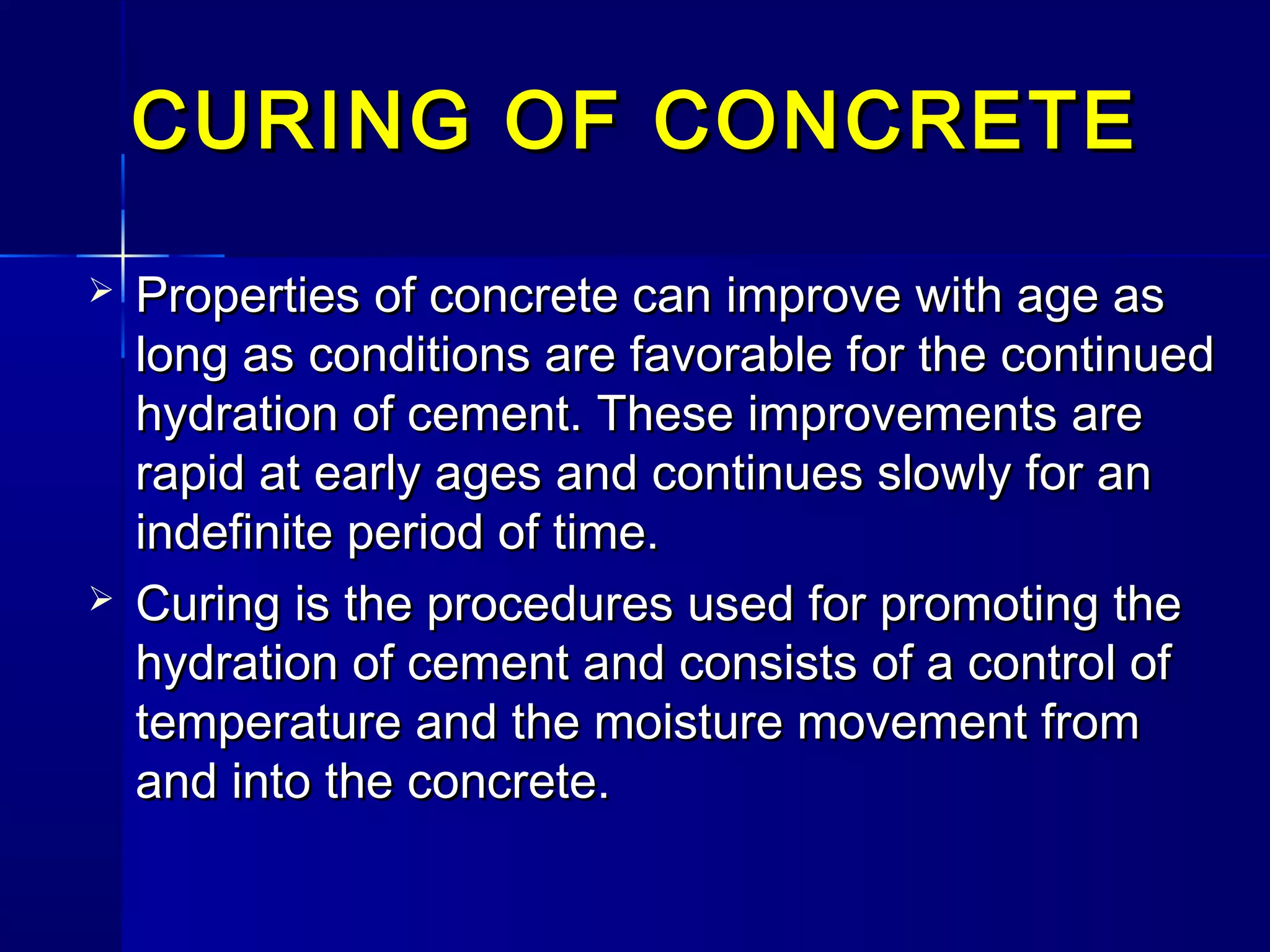 CURING OF CONCRETECURING OF CONCRETE
 Properties of concrete can improve with age asProperties of concrete can improve with age as
long as conditions are favorable for the continuedlong as conditions are favorable for the continued
hydration of cement. These improvements arehydration of cement. These improvements are
rapid at early ages and continues slowly for anrapid at early ages and continues slowly for an
indefinite period of time.indefinite period of time.
 Curing is the procedures used for promoting theCuring is the procedures used for promoting the
hydration of cement and consists of a control ofhydration of cement and consists of a control of
temperature and the moisture movement fromtemperature and the moisture movement from
and into the concrete.and into the concrete.
 