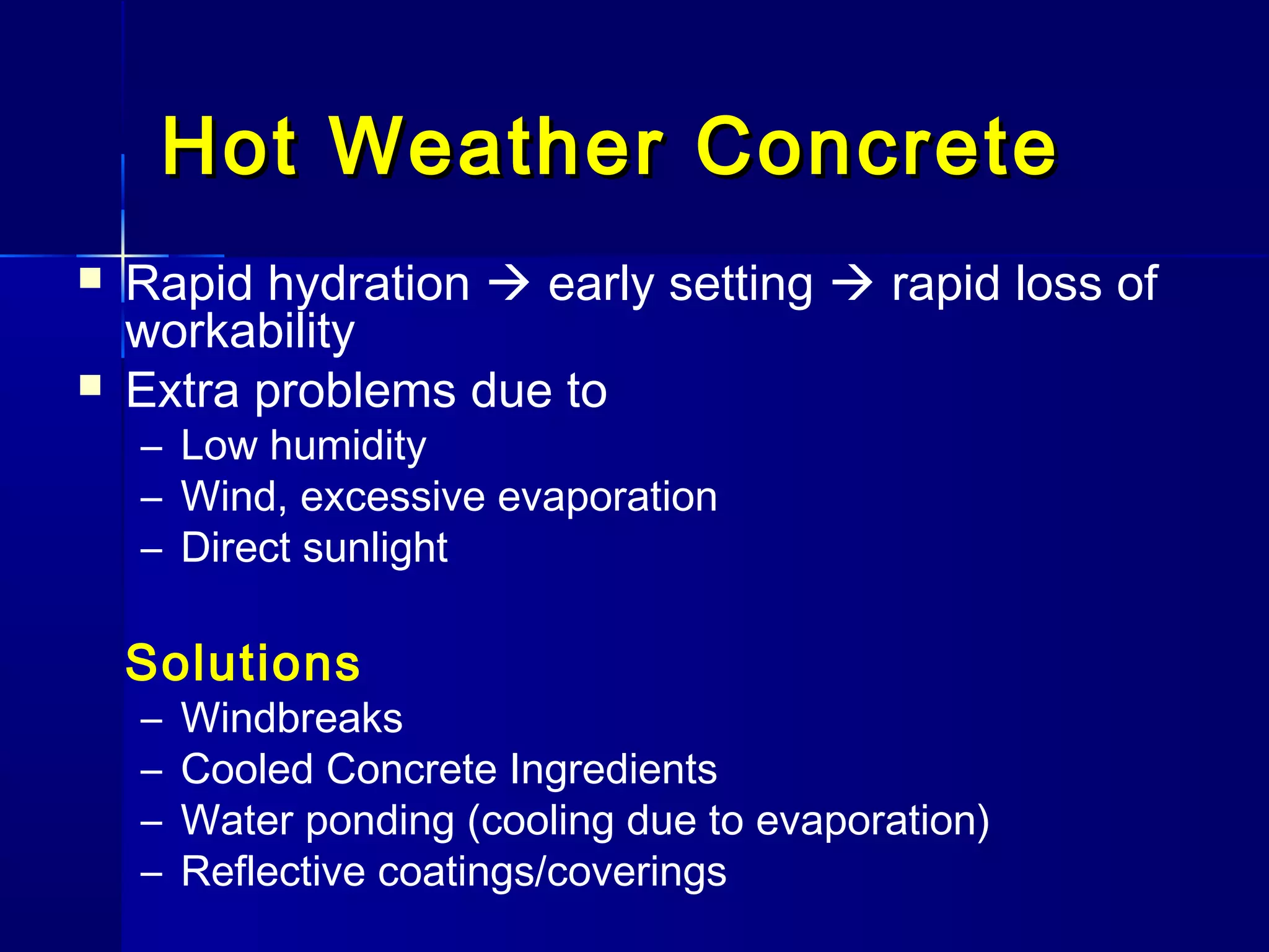 Hot Weather ConcreteHot Weather Concrete
 Rapid hydration  early setting  rapid loss of
workability
 Extra problems due to
– Low humidity
– Wind, excessive evaporation
– Direct sunlight
Solutions
– Windbreaks
– Cooled Concrete Ingredients
– Water ponding (cooling due to evaporation)
– Reflective coatings/coverings
 