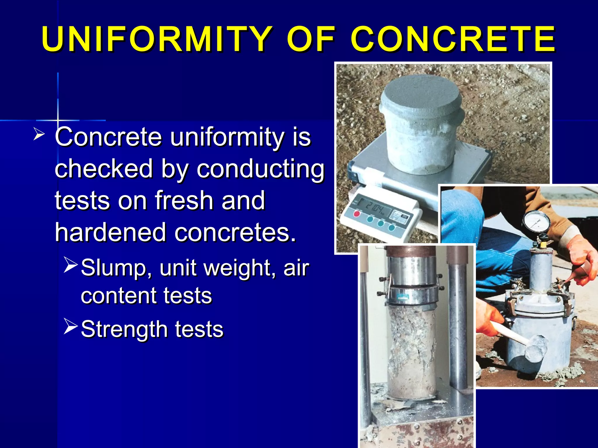 UNIFORMITY OF CONCRETEUNIFORMITY OF CONCRETE
 Concrete uniformity isConcrete uniformity is
checked by conductingchecked by conducting
tests on fresh andtests on fresh and
hardened concretes.hardened concretes.
Slump, unit weight, airSlump, unit weight, air
content testscontent tests
Strength testsStrength tests
 