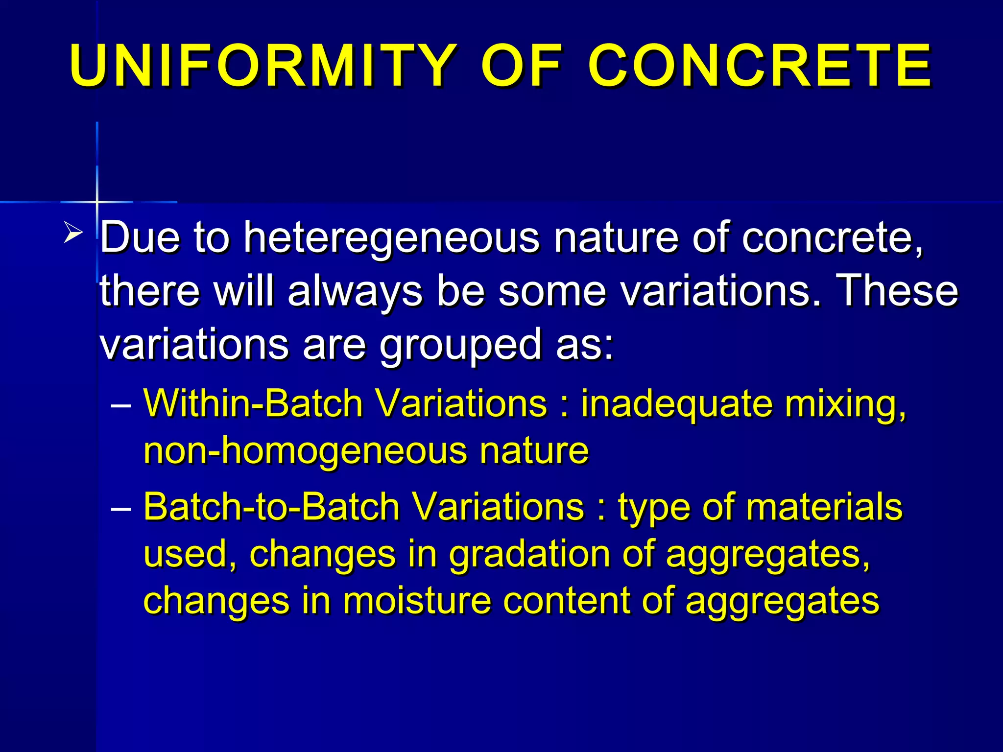 UNIFORMITY OF CONCRETEUNIFORMITY OF CONCRETE
 Due to heteregeneous nature of concrete,Due to heteregeneous nature of concrete,
there will always be some variations. Thesethere will always be some variations. These
variations are grouped as:variations are grouped as:
– Within-Batch Variations : inadequate mixing,Within-Batch Variations : inadequate mixing,
non-homogeneous naturenon-homogeneous nature
– Batch-to-Batch Variations : type of materialsBatch-to-Batch Variations : type of materials
used, changes in gradation of aggregates,used, changes in gradation of aggregates,
changes in moisture content of aggregateschanges in moisture content of aggregates
 
