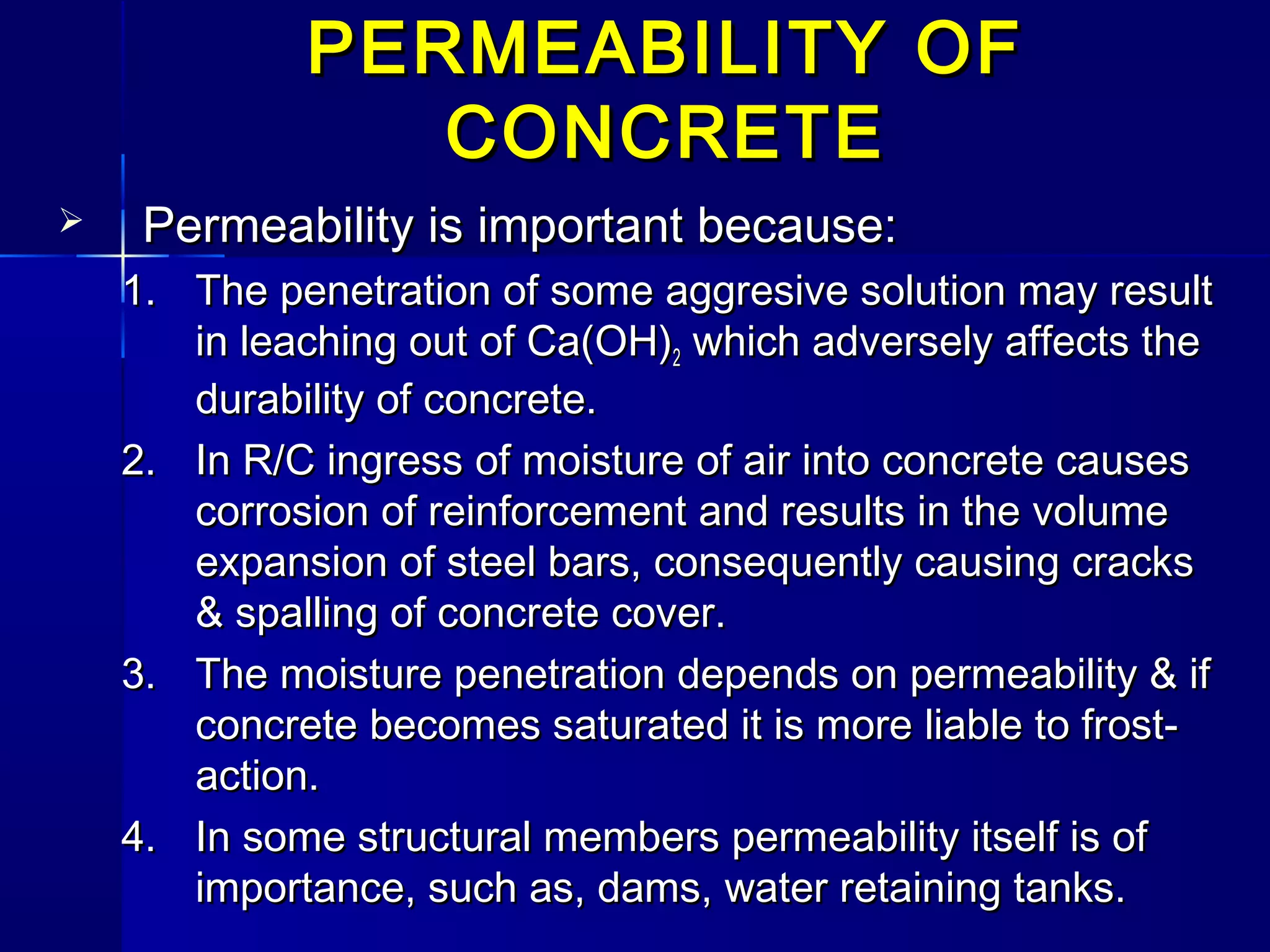 PERMEABILITY OFPERMEABILITY OF
CONCRETECONCRETE
 Permeability is important because:Permeability is important because:
1.1. The penetration of some aggresive solution may resultThe penetration of some aggresive solution may result
in leaching out of Ca(OH)in leaching out of Ca(OH)22 which adversely affects thewhich adversely affects the
durability of concrete.durability of concrete.
2.2. In R/C ingress of moisture of air into concrete causesIn R/C ingress of moisture of air into concrete causes
corrosion of reinforcement and results in the volumecorrosion of reinforcement and results in the volume
expansion of steel bars, consequently causing cracksexpansion of steel bars, consequently causing cracks
& spalling of concrete cover.& spalling of concrete cover.
3.3. The moisture penetration depends on permeability & ifThe moisture penetration depends on permeability & if
concrete becomes saturated it is more liable to frost-concrete becomes saturated it is more liable to frost-
action.action.
4.4. In some structural members permeability itself is ofIn some structural members permeability itself is of
importance, such as, dams, water retaining tanks.importance, such as, dams, water retaining tanks.
 