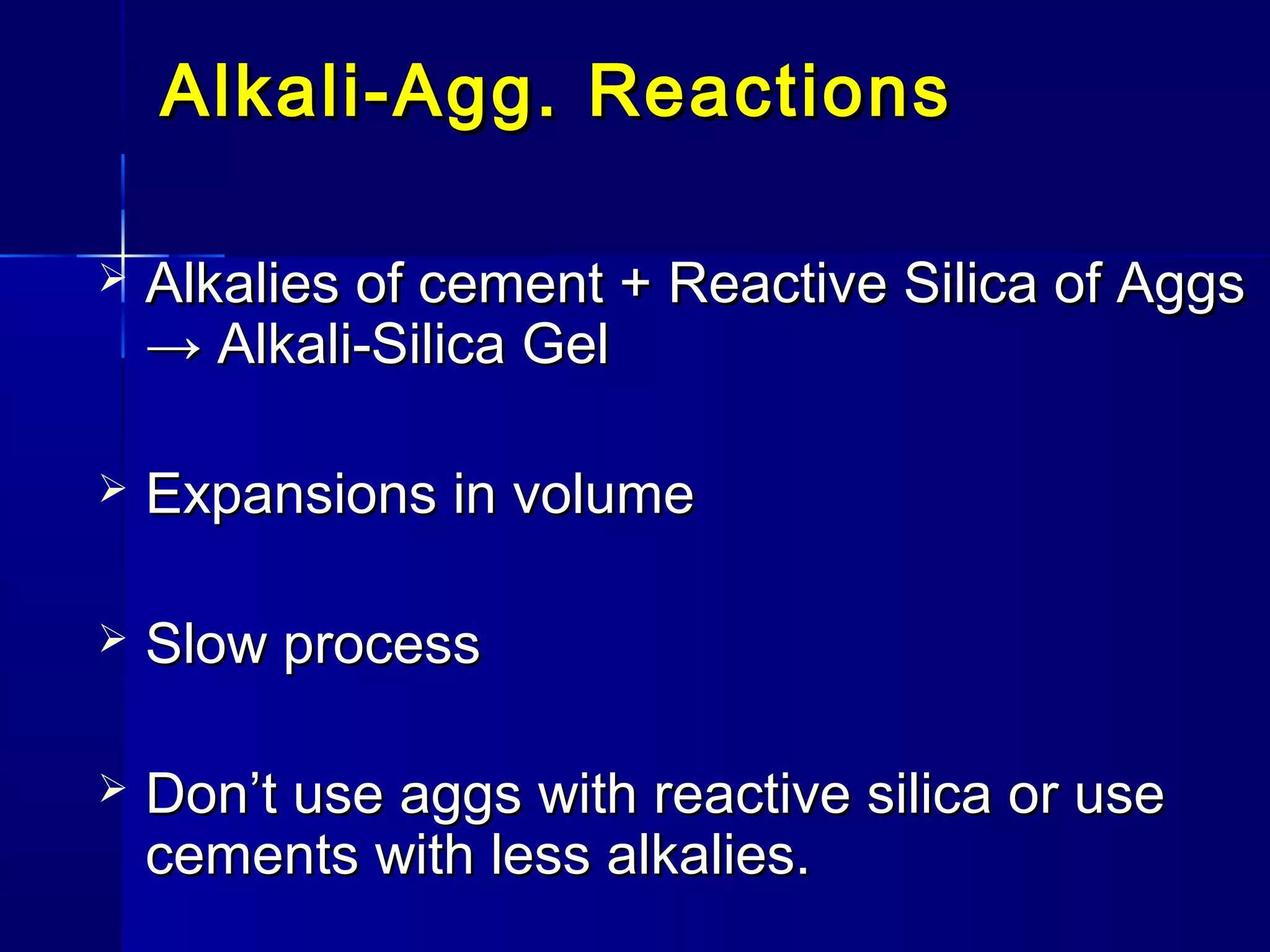 Alkali-Agg. ReactionsAlkali-Agg. Reactions
 Alkalies of cement + Reactive Silica of AggsAlkalies of cement + Reactive Silica of Aggs
→ Alkali-Silica Gel→ Alkali-Silica Gel
 Expansions in volumeExpansions in volume
 Slow processSlow process
 Don’t use aggs with reactive silica or useDon’t use aggs with reactive silica or use
cements with less alkalies.cements with less alkalies.
 