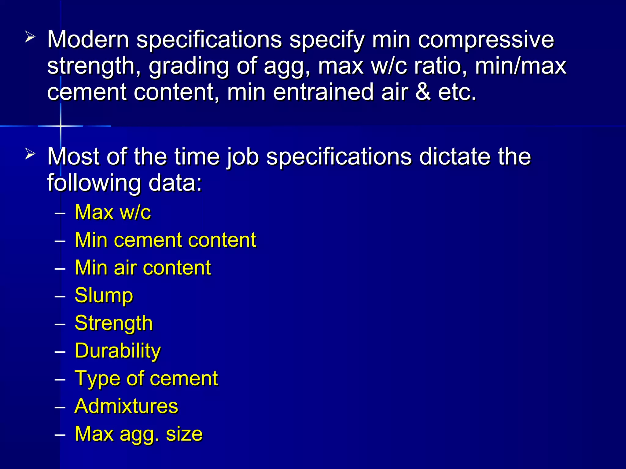  Modern specifications specify min compressiveModern specifications specify min compressive
strength, grading of agg, max w/c ratio, min/maxstrength, grading of agg, max w/c ratio, min/max
cement content, min entrained air & etc.cement content, min entrained air & etc.
 Most of the time job specifications dictate theMost of the time job specifications dictate the
following data:following data:
– Max w/cMax w/c
– Min cement contentMin cement content
– Min air contentMin air content
– SlumpSlump
– StrengthStrength
– DurabilityDurability
– Type of cementType of cement
– AdmixturesAdmixtures
– Max agg. sizeMax agg. size
 