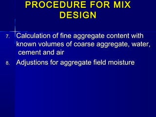 PROCEDURE FOR MIXPROCEDURE FOR MIX
DESIGNDESIGN
7.7. Calculation of fine aggregate content withCalculation of fine aggregate content with
known volumes of coarse aggregate, water,known volumes of coarse aggregate, water,
cement and aircement and air
8.8. Adjustions for aggregate field moistureAdjustions for aggregate field moisture
 