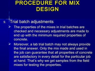 PROCEDURE FOR MIXPROCEDURE FOR MIX
DESIGNDESIGN
9.9. Trial batch adjustmentsTrial batch adjustments
 The properties of the mixes in trial batches areThe properties of the mixes in trial batches are
checked and necessary adjustments are made tochecked and necessary adjustments are made to
end up with the minimum required properties ofend up with the minimum required properties of
concrete.concrete.
 Moreover, a lab trial batch may not always provideMoreover, a lab trial batch may not always provide
the final answer. Only the mix made and used inthe final answer. Only the mix made and used in
the job can guarantee that all properties of concretethe job can guarantee that all properties of concrete
are satisfactory in every detail for the particular jobare satisfactory in every detail for the particular job
at hand. That’s why we get samples from the fieldat hand. That’s why we get samples from the field
mixes for testing the properties.mixes for testing the properties.
 