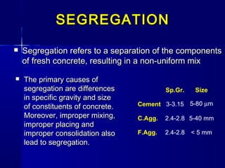  SegregationSegregation refers to a separation of the componentsrefers to a separation of the components
of fresh concrete, resulting in a non-uniform mixof fresh concrete, resulting in a non-uniform mix
Sp.Gr. Size
Cement 3-3.15 5-80 µm
C.Agg. 2.4-2.8 5-40 mm
F.Agg. 2.4-2.8 < 5 mm
SEGREGATIONSEGREGATION
 The primary causes ofThe primary causes of
segregation are differencessegregation are differences
in specific gravity and sizein specific gravity and size
of constituents of concrete.of constituents of concrete.
Moreover, improper mixing,Moreover, improper mixing,
improper placing andimproper placing and
improper consolidation alsoimproper consolidation also
lead to segregation.lead to segregation.
 