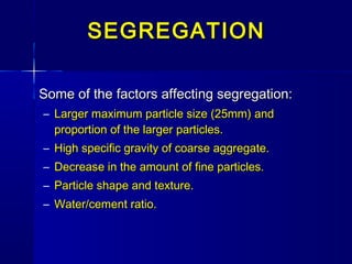 Some of the factors affecting segregation:Some of the factors affecting segregation:
– Larger maximum particle size (25mm) andLarger maximum particle size (25mm) and
proportion of the larger particles.proportion of the larger particles.
– High specific gravity of coarse aggregate.High specific gravity of coarse aggregate.
– Decrease in the amount of fine particles.Decrease in the amount of fine particles.
– Particle shape and texture.Particle shape and texture.
– Water/cement ratio.Water/cement ratio.
SEGREGATIONSEGREGATION
 