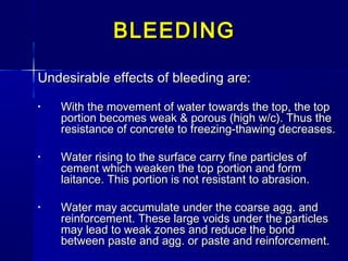 Undesirable effects of bleeding are:Undesirable effects of bleeding are:
• With the movement of water towards the top, the topWith the movement of water towards the top, the top
portion becomes weak & porous (high w/c). Thus theportion becomes weak & porous (high w/c). Thus the
resistance of concrete to freezing-thawing decreases.resistance of concrete to freezing-thawing decreases.
• Water rising to the surface carry fine particles ofWater rising to the surface carry fine particles of
cement which weaken the top portion and formcement which weaken the top portion and form
laitance. This portion is not resistant to abrasion.laitance. This portion is not resistant to abrasion.
• Water may accumulate under the coarse agg. andWater may accumulate under the coarse agg. and
reinforcement. These large voids under the particlesreinforcement. These large voids under the particles
may lead to weak zones and reduce the bondmay lead to weak zones and reduce the bond
between paste and agg. or paste and reinforcement.between paste and agg. or paste and reinforcement.
BLEEDINGBLEEDING
 