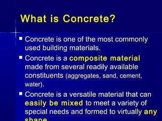 What is Concrete?What is Concrete?
 Concrete iConcrete iss one ofone of the most commonlythe most commonly
used building materialused building materials.s.
 Concrete is aConcrete is a composite materialcomposite material
made from several readily availablemade from several readily available
constituentsconstituents (aggregates, sand, cement,(aggregates, sand, cement,
water)water)..
 Concrete is a versatile material that canConcrete is a versatile material that can
easily be mixedeasily be mixed to meet a variety ofto meet a variety of
special needs and formed to virtuallyspecial needs and formed to virtually anyany
 