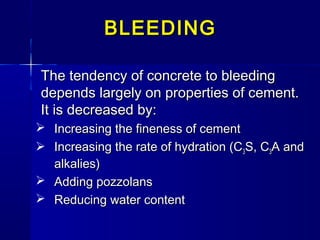 The tendency of concrete to bleedingThe tendency of concrete to bleeding
depends largely on properties of cement.depends largely on properties of cement.
It is decreased by:It is decreased by:
 Increasing the fineness of cementIncreasing the fineness of cement
 Increasing the rate of hydration (CIncreasing the rate of hydration (C33S, CS, C33A andA and
alkalies)alkalies)
 Adding pozzolansAdding pozzolans
 Reducing water contentReducing water content
BLEEDINGBLEEDING
 