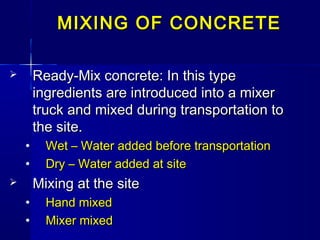 MIXING OF CONCRETEMIXING OF CONCRETE
 Ready-Mix concrete: In this typeReady-Mix concrete: In this type
ingredients are introduced into a mixeringredients are introduced into a mixer
truck and mixed during transportation totruck and mixed during transportation to
the site.the site.
• Wet – Water added before transportationWet – Water added before transportation
• Dry – Water added at siteDry – Water added at site
 Mixing at the siteMixing at the site
• Hand mixedHand mixed
• Mixer mixedMixer mixed
 