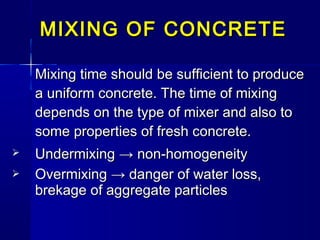Mixing time should be sufficient to produceMixing time should be sufficient to produce
a uniform concrete. The time of mixinga uniform concrete. The time of mixing
depends on the type of mixer and also todepends on the type of mixer and also to
some properties of fresh concrete.some properties of fresh concrete.
 UndermixingUndermixing → non-homogeneity→ non-homogeneity
 Overmixing → danger of water loss,Overmixing → danger of water loss,
brekage of aggregate particlesbrekage of aggregate particles
MIXING OF CONCRETEMIXING OF CONCRETE
 
