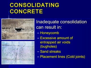 CONSOLIDATINGCONSOLIDATING
CONCRETECONCRETE
Inadequate consolidationInadequate consolidation
can result in:can result in:
– HoneycombHoneycomb
– Excessive amount ofExcessive amount of
entrapped air voidsentrapped air voids
(bugholes)(bugholes)
– Sand streaksSand streaks
– Placement linesPlacement lines ((Cold jointsCold joints))
 