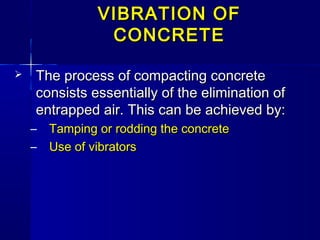 VIBRATION OFVIBRATION OF
CONCRETECONCRETE
 The process of compacting concreteThe process of compacting concrete
consists essentially of the elimination ofconsists essentially of the elimination of
entrapped air. This can be achieved by:entrapped air. This can be achieved by:
– Tamping or rodding the concreteTamping or rodding the concrete
– Use of vibratorsUse of vibrators
 