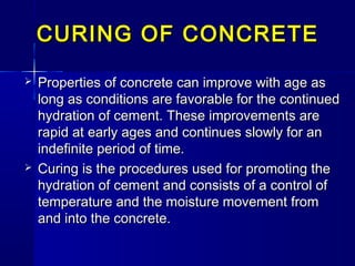 CURING OF CONCRETECURING OF CONCRETE
 Properties of concrete can improve with age asProperties of concrete can improve with age as
long as conditions are favorable for the continuedlong as conditions are favorable for the continued
hydration of cement. These improvements arehydration of cement. These improvements are
rapid at early ages and continues slowly for anrapid at early ages and continues slowly for an
indefinite period of time.indefinite period of time.
 Curing is the procedures used for promoting theCuring is the procedures used for promoting the
hydration of cement and consists of a control ofhydration of cement and consists of a control of
temperature and the moisture movement fromtemperature and the moisture movement from
and into the concrete.and into the concrete.
 