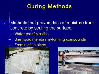 Curing MethodsCuring Methods
2.2. Methods that prevent loss of moisture fromMethods that prevent loss of moisture from
concrete by sealing the surface.concrete by sealing the surface.
– Water proof plasticsWater proof plastics
– Use liquid membrane-forming compoundsUse liquid membrane-forming compounds
– Forms left in placeForms left in place
 