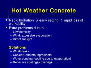 Hot Weather ConcreteHot Weather Concrete
 Rapid hydration  early setting  rapid loss of
workability
 Extra problems due to
– Low humidity
– Wind, excessive evaporation
– Direct sunlight
Solutions
– Windbreaks
– Cooled Concrete Ingredients
– Water ponding (cooling due to evaporation)
– Reflective coatings/coverings
 