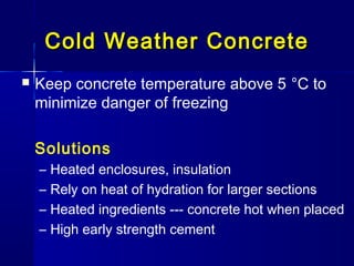 Cold Weather ConcreteCold Weather Concrete
 Keep concrete temperature above 5 °C to
minimize danger of freezing
Solutions
– Heated enclosures, insulation
– Rely on heat of hydration for larger sections
– Heated ingredients --- concrete hot when placed
– High early strength cement
 