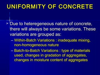 UNIFORMITY OF CONCRETEUNIFORMITY OF CONCRETE
 Due to heteregeneous nature of concrete,Due to heteregeneous nature of concrete,
there will always be some variations. Thesethere will always be some variations. These
variations are grouped as:variations are grouped as:
– Within-Batch Variations : inadequate mixing,Within-Batch Variations : inadequate mixing,
non-homogeneous naturenon-homogeneous nature
– Batch-to-Batch Variations : type of materialsBatch-to-Batch Variations : type of materials
used, changes in gradation of aggregates,used, changes in gradation of aggregates,
changes in moisture content of aggregateschanges in moisture content of aggregates
 
