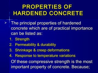 PROPERTIES OFPROPERTIES OF
HARDENED CONCRETEHARDENED CONCRETE
 The principal properties of hardenedThe principal properties of hardened
concrete which are of practical importanceconcrete which are of practical importance
can be listed as:can be listed as:
1.1. StrengthStrength
2.2. Permeability & durabilityPermeability & durability
3.3. Shrinkage & creep deformationsShrinkage & creep deformations
4.4. Response to temperature variationsResponse to temperature variations
Of these compressive strength is the mostOf these compressive strength is the most
important property of concrete. Because;important property of concrete. Because;
 