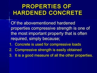 PROPERTIES OFPROPERTIES OF
HARDENED CONCRETEHARDENED CONCRETE
Of the abovementioned hardenedOf the abovementioned hardened
properties compressive strength is one ofproperties compressive strength is one of
the most important property that is oftenthe most important property that is often
required, simply because;required, simply because;
1.1. Concrete is used for compressive loadsConcrete is used for compressive loads
2.2. Compressive strength is easily obtainedCompressive strength is easily obtained
3.3. It is a good measure of all the other properties.It is a good measure of all the other properties.
 
