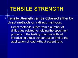 TENSILE STRENGTHTENSILE STRENGTH
 Tensile StrengthTensile Strength can be obtained either bycan be obtained either by
direct methods or indirect methods.direct methods or indirect methods.
Direct methods suffer from a number ofDirect methods suffer from a number of
difficulties related to holding the specimendifficulties related to holding the specimen
properly in the testing machine withoutproperly in the testing machine without
introducing stress concentration and to theintroducing stress concentration and to the
application of load without eccentricity.application of load without eccentricity.
 