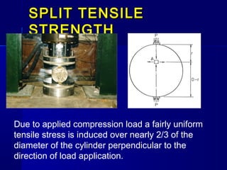 SPLIT TENSILESPLIT TENSILE
STRENGTHSTRENGTH
Due to applied compression load a fairly uniform
tensile stress is induced over nearly 2/3 of the
diameter of the cylinder perpendicular to the
direction of load application.
 