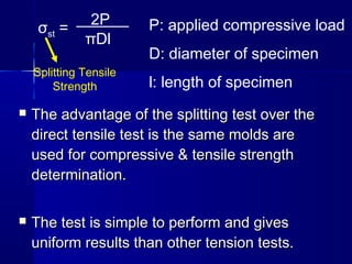  The advantage of the splitting test over theThe advantage of the splitting test over the
direct tensile test is the same molds aredirect tensile test is the same molds are
used for compressive & tensile strengthused for compressive & tensile strength
determination.determination.
 The test is simple to perform and givesThe test is simple to perform and gives
uniform results than other tension tests.uniform results than other tension tests.
σst =
2P
πDl
P: applied compressive load
D: diameter of specimen
l: length of specimen
Splitting Tensile
Strength
 