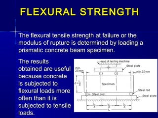 The flexural tensile strength at failure or theThe flexural tensile strength at failure or the
modulus of rupture is determined by loading amodulus of rupture is determined by loading a
prismatic concrete beam specimen.prismatic concrete beam specimen.
FLEXURAL STRENGTHFLEXURAL STRENGTH
The resultsThe results
obtained are usefulobtained are useful
because concretebecause concrete
is subjected tois subjected to
flexural loads moreflexural loads more
often than it isoften than it is
subjected to tensilesubjected to tensile
loads.loads.
 