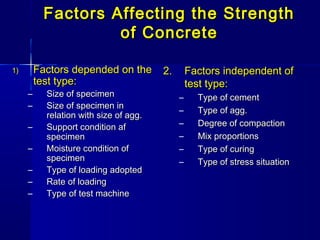 Factors Affecting the StrengthFactors Affecting the Strength
of Concreteof Concrete
1)1) Factors depended on theFactors depended on the
test type:test type:
– Size of specimenSize of specimen
– Size of specimen inSize of specimen in
relation with size of agg.relation with size of agg.
– Support condition afSupport condition af
specimenspecimen
– Moisture condition ofMoisture condition of
specimenspecimen
– Type of loading adoptedType of loading adopted
– Rate of loadingRate of loading
– Type of test machineType of test machine
2.2. Factors independent ofFactors independent of
test type:test type:
– Type of cementType of cement
– Type of agg.Type of agg.
– Degree of compactionDegree of compaction
– Mix proportionsMix proportions
– Type of curingType of curing
– Type of stress situationType of stress situation
 