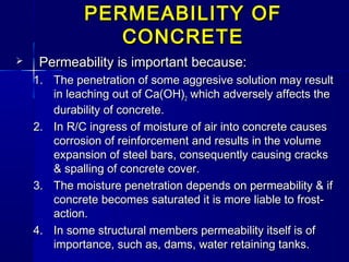 PERMEABILITY OFPERMEABILITY OF
CONCRETECONCRETE
 Permeability is important because:Permeability is important because:
1.1. The penetration of some aggresive solution may resultThe penetration of some aggresive solution may result
in leaching out of Ca(OH)in leaching out of Ca(OH)22 which adversely affects thewhich adversely affects the
durability of concrete.durability of concrete.
2.2. In R/C ingress of moisture of air into concrete causesIn R/C ingress of moisture of air into concrete causes
corrosion of reinforcement and results in the volumecorrosion of reinforcement and results in the volume
expansion of steel bars, consequently causing cracksexpansion of steel bars, consequently causing cracks
& spalling of concrete cover.& spalling of concrete cover.
3.3. The moisture penetration depends on permeability & ifThe moisture penetration depends on permeability & if
concrete becomes saturated it is more liable to frost-concrete becomes saturated it is more liable to frost-
action.action.
4.4. In some structural members permeability itself is ofIn some structural members permeability itself is of
importance, such as, dams, water retaining tanks.importance, such as, dams, water retaining tanks.
 