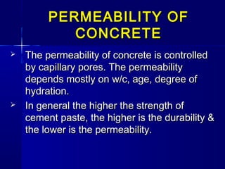  The permeability of concrete is controlledThe permeability of concrete is controlled
by capillary pores. The permeabilityby capillary pores. The permeability
depends mostly on w/c, age, degree ofdepends mostly on w/c, age, degree of
hydration.hydration.
 In general the higher the strength ofIn general the higher the strength of
cement paste, the higher is the durability &cement paste, the higher is the durability &
the lower is the permeability.the lower is the permeability.
PERMEABILITY OFPERMEABILITY OF
CONCRETECONCRETE
 