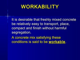 WORKABILITYWORKABILITY
It is desirable that freshly mixed concreteIt is desirable that freshly mixed concrete
be relatively easy to transport, place,be relatively easy to transport, place,
compact and finish without harmfulcompact and finish without harmful
segregation.segregation.
A concrete mix satisfying theseA concrete mix satisfying these
conditions is said to beconditions is said to be workableworkable..
 