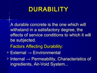 DURABILITYDURABILITY
A durable concrete is the one which willA durable concrete is the one which will
withstand in a satisfactory degree, thewithstand in a satisfactory degree, the
effects of service conditions to which it willeffects of service conditions to which it will
be subjected.be subjected.
Factors Affecting Durability:Factors Affecting Durability:
 ExternalExternal → Environmental→ Environmental
 Internal →Internal → Permeability, Characteristics ofPermeability, Characteristics of
ingredients, Air-Void System...ingredients, Air-Void System...
 
