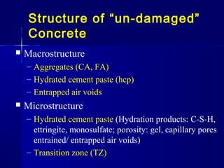 Structure of “un-damaged”
Concrete
 Macrostructure
– Aggregates (CA, FA)
– Hydrated cement paste (hcp)
– Entrapped air voids
 Microstructure
– Hydrated cement paste (Hydration products: C-S-H,
ettringite, monosulfate; porosity: gel, capillary pores
entrained/ entrapped air voids)
– Transition zone (TZ)
 