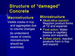 Structure of “damaged”
Concrete
Macrostructure
Visible cracks in hcp
and aggregates due
to volume changes
(to understand
cause of cracks,
microstructure
should be
examined)
Microstructure
 Alkali-silica reaction:
Reaction product forms
at TZ and expands
 Frost action: Water
freezes in capillary
pores and expands
 Sulfate attack: reaction
products form in hcp
and expand
 