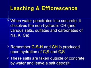 Leaching & EfflorescenceLeaching & Efflorescence
 When water penetrates into concrete, itWhen water penetrates into concrete, it
dissolves the non-hydraulic CH (anddissolves the non-hydraulic CH (and
various salts, sulfates and carbonates ofvarious salts, sulfates and carbonates of
Na, K, Ca)Na, K, Ca)
 RememberRemember C-S-HC-S-H andand CHCH is producedis produced
upon hydration ofupon hydration of CC33SS andand CC22SS
 These salts are taken outside of concreteThese salts are taken outside of concrete
by water and leave a salt deposit.by water and leave a salt deposit.
 