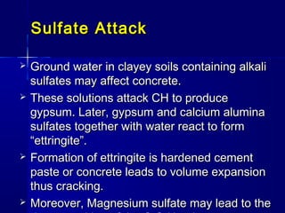 Sulfate AttackSulfate Attack
 Ground water in clayey soils containing alkaliGround water in clayey soils containing alkali
sulfates may affect concrete.sulfates may affect concrete.
 These solutions attack CH to produceThese solutions attack CH to produce
gypsum. Later, gypsum and calcium aluminagypsum. Later, gypsum and calcium alumina
sulfates together with water react to formsulfates together with water react to form
“ettringite”.“ettringite”.
 Formation of ettringite is hardened cementFormation of ettringite is hardened cement
paste or concrete leads to volume expansionpaste or concrete leads to volume expansion
thus cracking.thus cracking.
 Moreover, Magnesium sulfate may lead to theMoreover, Magnesium sulfate may lead to the
 