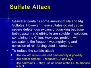  Seawater contains some amount of Na and MgSeawater contains some amount of Na and Mg
Sulfates. However, these sulfates do not causeSulfates. However, these sulfates do not cause
severe deleterious expansion/cracking becausesevere deleterious expansion/cracking because
both gypsum and ettringite are soluble in solutionsboth gypsum and ettringite are soluble in solutions
containing the Cl ion. However, problem withcontaining the Cl ion. However, problem with
seawater is the frequent wetting/drying andseawater is the frequent wetting/drying and
corrosion of reinforcing steel in concrete.corrosion of reinforcing steel in concrete.
 To reduce the sulfate attackTo reduce the sulfate attack
1.1. Use low w/c ratioUse low w/c ratio→ reduced permeability & porosity→ reduced permeability & porosity
2.2. Use proper cement → reduced CUse proper cement → reduced C33A and CA and C33SS
3.3. Use pozzolans → they use up some of the CH to produceUse pozzolans → they use up some of the CH to produce
C-S-HC-S-H
Sulfate AttackSulfate Attack
 