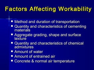 Factors Affecting WorkabilityFactors Affecting Workability
 Method and duration of transportationMethod and duration of transportation
 Quantity and characteristics of cementingQuantity and characteristics of cementing
materialsmaterials
 Aggregate grading, shapeAggregate grading, shape andand surfacesurface
texturetexture
 Quantity and characteristics of chemicalQuantity and characteristics of chemical
admixturesadmixtures
 Amount of waterAmount of water
 Amount ofAmount of entrained airentrained air
 Concrete & normal air temperatureConcrete & normal air temperature
 