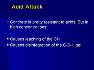 Acid AttackAcid Attack
 Concrete is pretty resistant to acids. But inConcrete is pretty resistant to acids. But in
high concentrations:high concentrations:
 Causes leaching of the CHCauses leaching of the CH
 Causes disintegration of the C-S-H gel.Causes disintegration of the C-S-H gel.
 