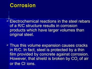 CorrosionCorrosion
 Electrochemical reactions in the steel rebarsElectrochemical reactions in the steel rebars
of a R/C structure results in corrosionof a R/C structure results in corrosion
products which have larger volumes thanproducts which have larger volumes than
original steel.original steel.
 Thus this volume expansion causes cracksThus this volume expansion causes cracks
in R/C. In fact, steel is protected by a thinin R/C. In fact, steel is protected by a thin
film provided by concrete against corrosion.film provided by concrete against corrosion.
However, that shield is broken by COHowever, that shield is broken by CO22 of airof air
or the Clor the Cl--
ions.ions.
 