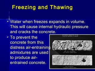 Freezing and ThawingFreezing and Thawing
 Water when freezes expands in volume.Water when freezes expands in volume.
This will cause internal hydraulic pressureThis will cause internal hydraulic pressure
and cracks the concrete.and cracks the concrete.
 To prevent theTo prevent the
concrete from thisconcrete from this
distress air-entrainingdistress air-entraining
admixtures are usedadmixtures are used
to produce air-to produce air-
entrained concrete.entrained concrete.
 