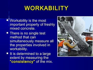 WORKABILITYWORKABILITY
 Workability is the mostWorkability is the most
important property of freshlyimportant property of freshly
mixed concrete.mixed concrete.
 There is no single testThere is no single test
method that canmethod that can
simultaneously measure allsimultaneously measure all
the properties involved inthe properties involved in
workability.workability.
 It is determined to a largeIt is determined to a large
extent by measuring theextent by measuring the
“consistency”“consistency” of the mix.of the mix.
 