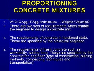  W+C+C.Agg.+F.Agg.+AdmixturesW+C+C.Agg.+F.Agg.+Admixtures → Weights / Volumes?→ Weights / Volumes?
 There are two sets of requirements which enableThere are two sets of requirements which enable
the engineer to design a concrete mix.the engineer to design a concrete mix.
1.1. The requirements of concrete in hardened state.The requirements of concrete in hardened state.
These are specified by the structural engineer.These are specified by the structural engineer.
2.2. The requirements of fresh concrete such asThe requirements of fresh concrete such as
workability, setting time. These are specified by theworkability, setting time. These are specified by the
construction engineer (type of construction, placingconstruction engineer (type of construction, placing
methods, compacting techniques andmethods, compacting techniques and
transportation)transportation)
PROPORTIONINGPROPORTIONING
CONCRETE MIXTURESCONCRETE MIXTURES
 