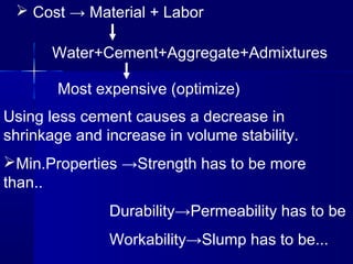  Cost → Material + Labor
Water+Cement+Aggregate+Admixtures
Most expensive (optimize)
Using less cement causes a decrease in
shrinkage and increase in volume stability.
Min.Properties →Strength has to be more
than..
Durability→Permeability has to be
Workability→Slump has to be...
 