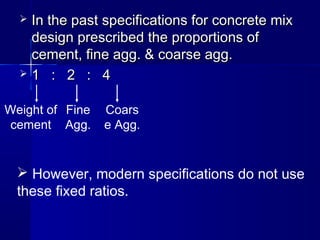  In the past specifications for concrete mixIn the past specifications for concrete mix
design prescribed the proportions ofdesign prescribed the proportions of
cement, fine agg. & coarse agg.cement, fine agg. & coarse agg.
 1 : 2 : 41 : 2 : 4
Weight of
cement
Fine
Agg.
Coars
e Agg.
 However, modern specifications do not use
these fixed ratios.
 