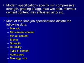 Modern specifications specify min compressiveModern specifications specify min compressive
strength, grading of agg, max w/c ratio, min/maxstrength, grading of agg, max w/c ratio, min/max
cement content, min entrained air & etc.cement content, min entrained air & etc.
 Most of the time job specifications dictate theMost of the time job specifications dictate the
following data:following data:
– Max w/cMax w/c
– Min cement contentMin cement content
– Min air contentMin air content
– SlumpSlump
– StrengthStrength
– DurabilityDurability
– Type of cementType of cement
– AdmixturesAdmixtures
– Max agg. sizeMax agg. size
 