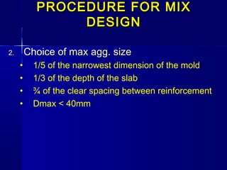 PROCEDURE FOR MIXPROCEDURE FOR MIX
DESIGNDESIGN
2.2. Choice of max agg. sizeChoice of max agg. size
• 1/5 of the narrowest dimension of the mold
• 1/3 of the depth of the slab
• ¾ of the clear spacing between reinforcement
• Dmax < 40mm
 